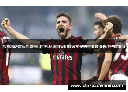 加拉塔萨雷买断维拉租将扎尼奥洛受阻转会前景突生变数引关注持续发酵